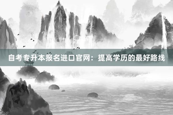 自考专升本报名进口官网：提高学历的最好路线