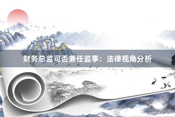 财务总监可否兼任监事：法律视角分析
