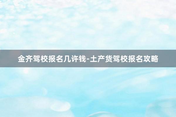 金齐驾校报名几许钱-土产货驾校报名攻略