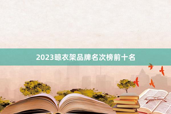 2023晾衣架品牌名次榜前十名