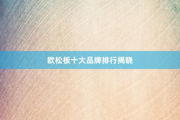 欧松板十大品牌排行揭晓