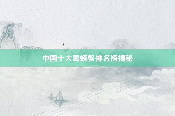 中国十大毒螃蟹排名榜揭秘